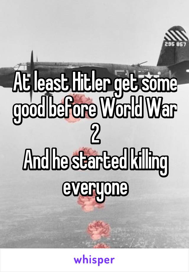 At least Hitler get some good before World War 2
And he started killing everyone