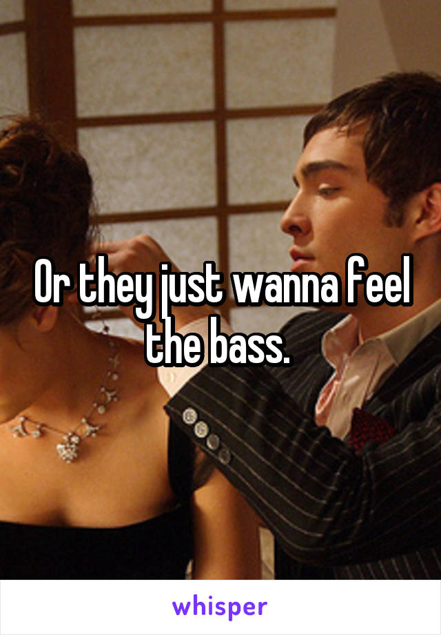 Or they just wanna feel the bass. 