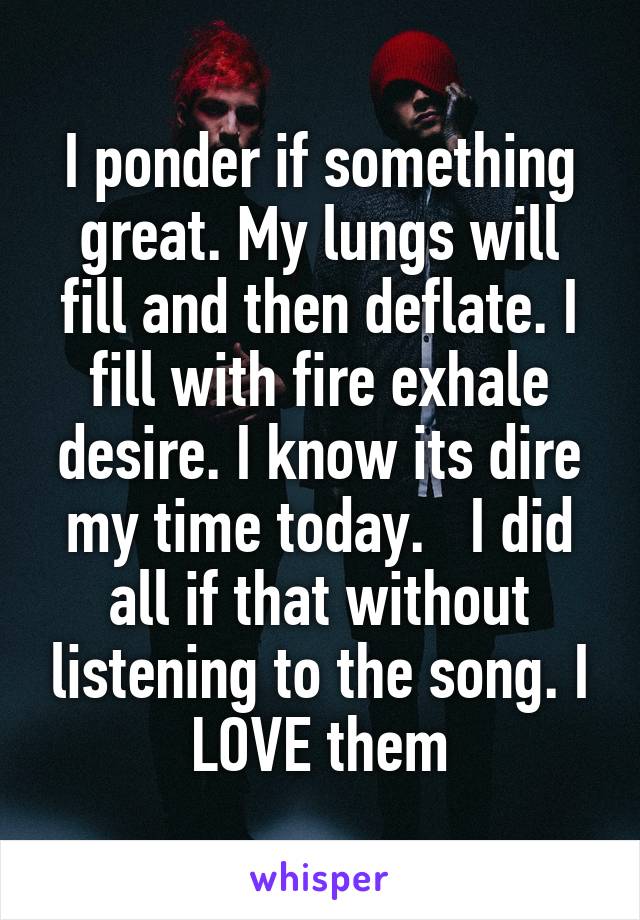 I ponder if something great. My lungs will fill and then deflate. I fill with fire exhale desire. I know its dire my time today.   I did all if that without listening to the song. I LOVE them