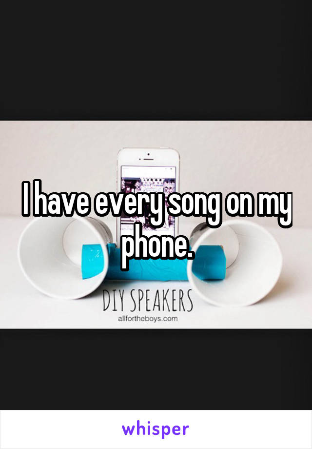 I have every song on my phone.