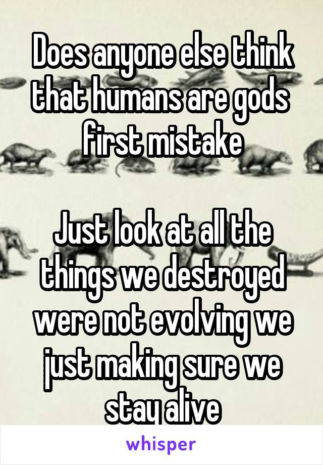 Does anyone else think that humans are gods  first mistake

Just look at all the things we destroyed were not evolving we just making sure we stay alive