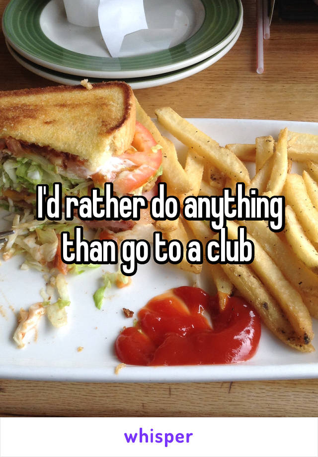 I'd rather do anything than go to a club 