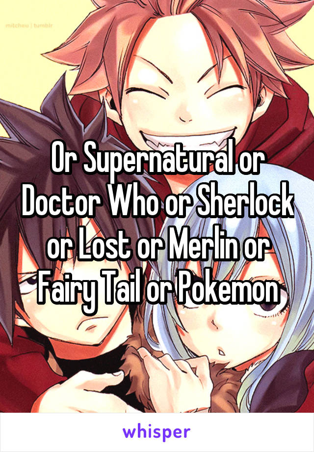 Or Supernatural or Doctor Who or Sherlock or Lost or Merlin or Fairy Tail or Pokemon