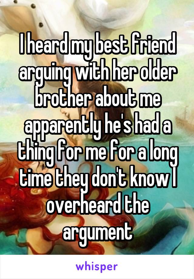 I heard my best friend arguing with her older brother about me apparently he's had a thing for me for a long time they don't know I overheard the argument