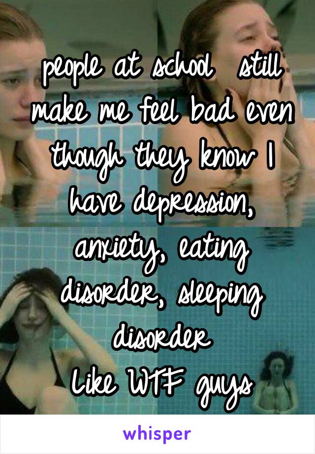 people at school  still make me feel bad even though they know I have depression, anxiety, eating disorder, sleeping disorder
Like WTF guys