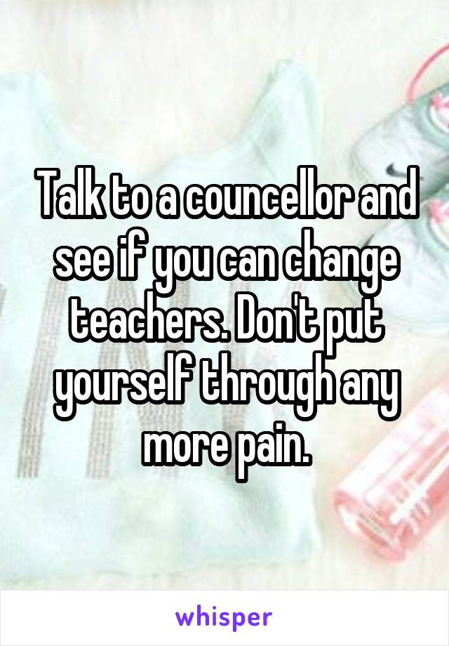 Talk to a councellor and see if you can change teachers. Don't put yourself through any more pain.