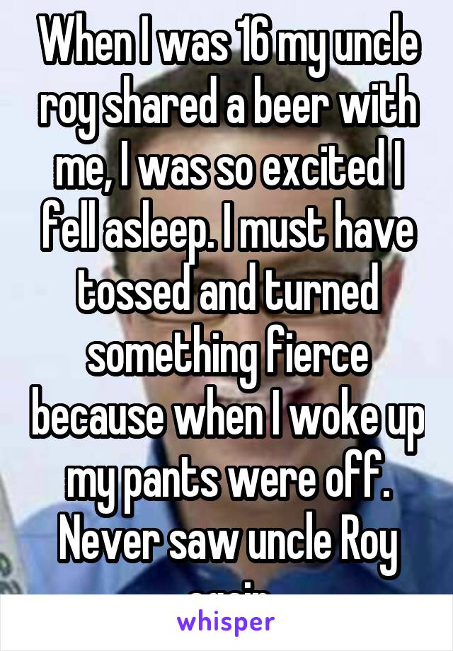 When I was 16 my uncle roy shared a beer with me, I was so excited I fell asleep. I must have tossed and turned something fierce because when I woke up my pants were off. Never saw uncle Roy again