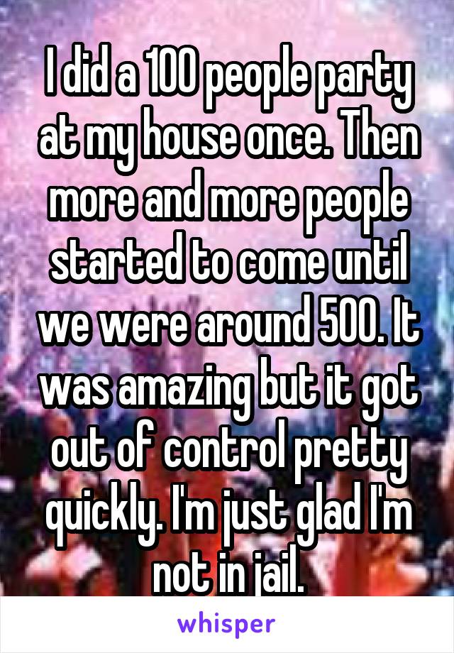 I did a 100 people party at my house once. Then more and more people started to come until we were around 500. It was amazing but it got out of control pretty quickly. I'm just glad I'm not in jail.