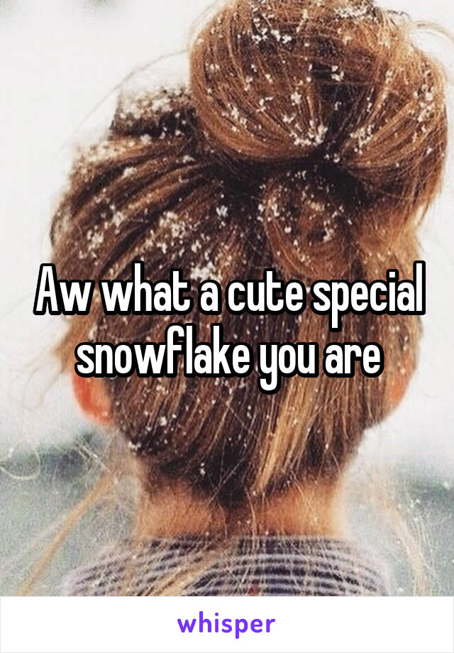 Aw what a cute special snowflake you are