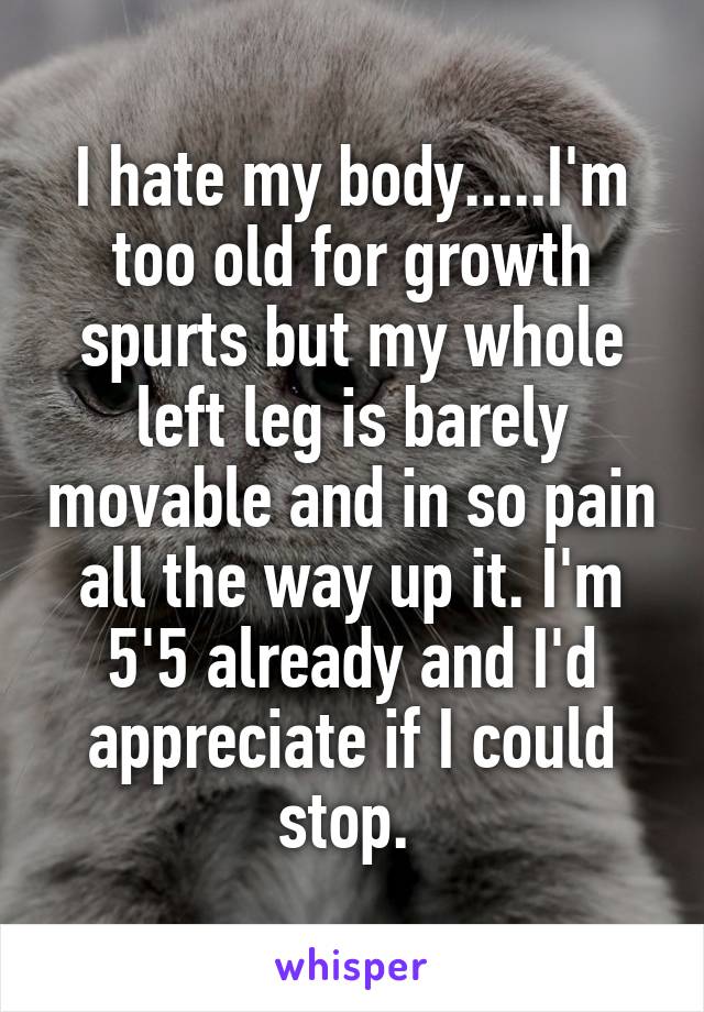 I hate my body.....I'm too old for growth spurts but my whole left leg is barely movable and in so pain all the way up it. I'm 5'5 already and I'd appreciate if I could stop. 