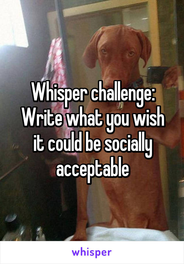Whisper challenge:
Write what you wish it could be socially acceptable