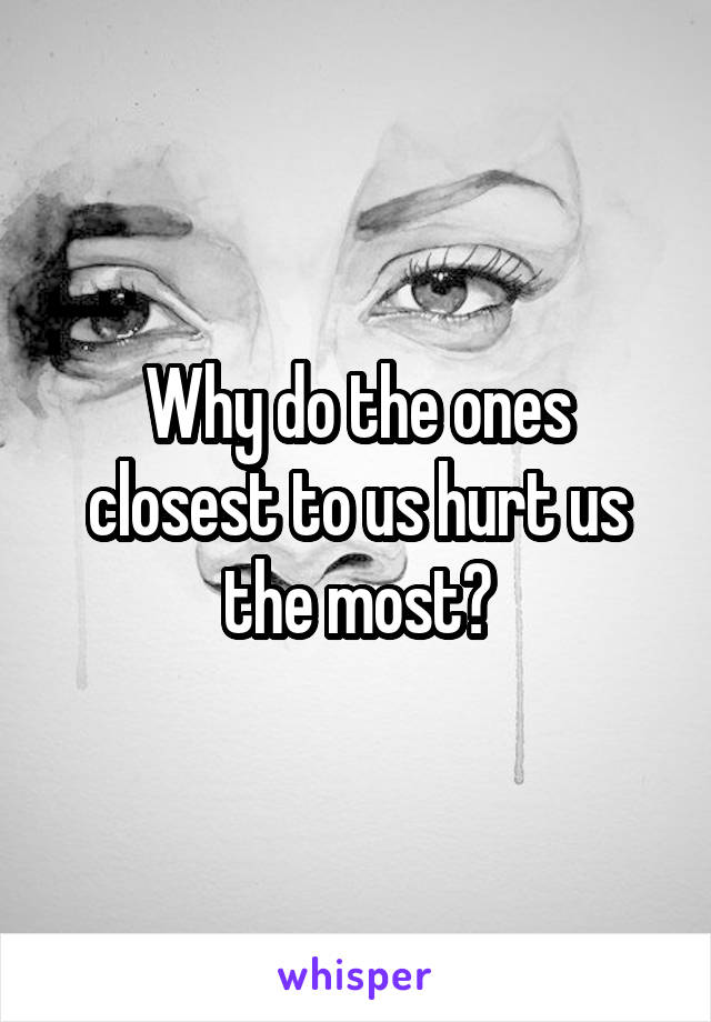 Why do the ones closest to us hurt us the most?