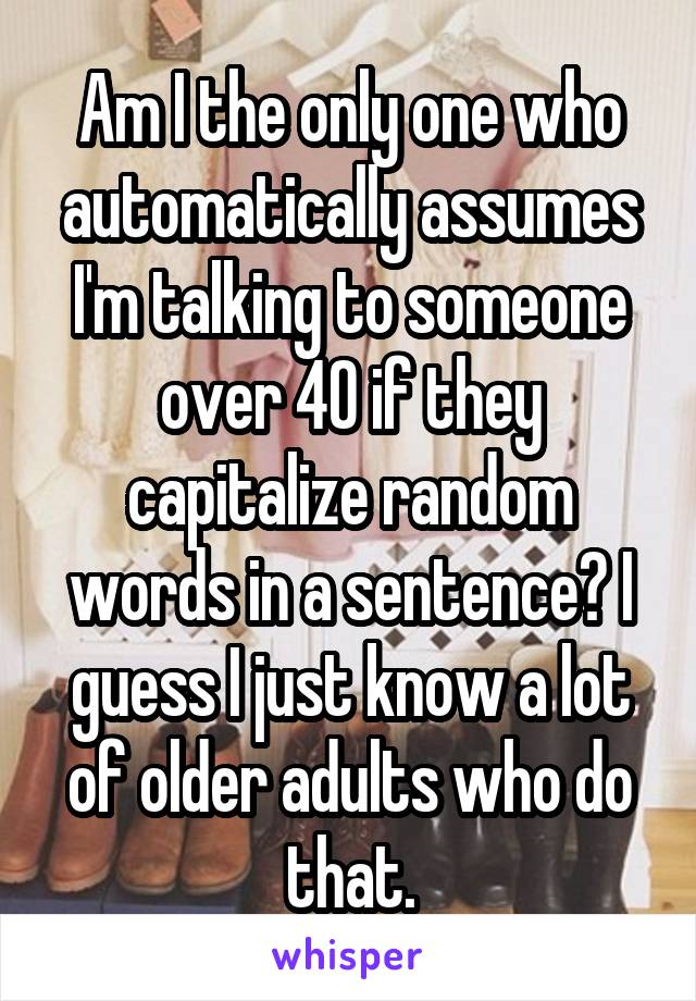 Am I the only one who automatically assumes I'm talking to someone over 40 if they capitalize random words in a sentence? I guess I just know a lot of older adults who do that.