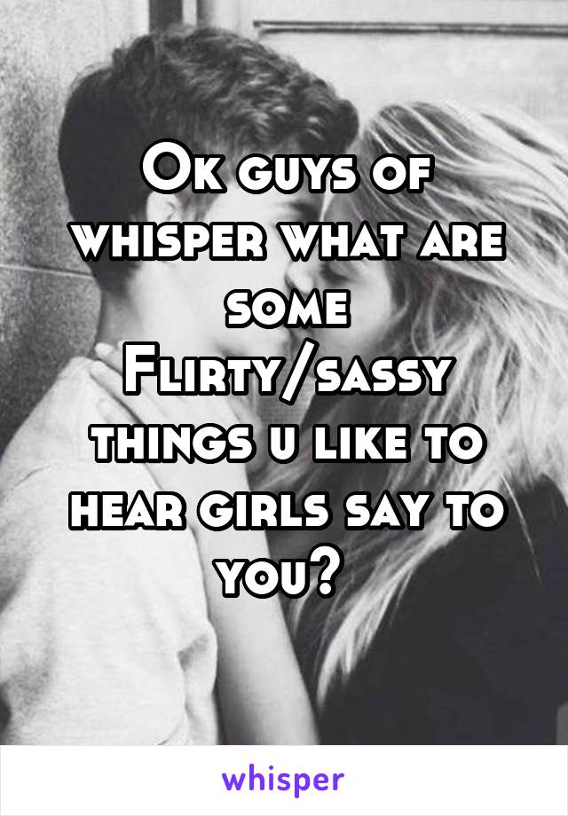 Ok guys of whisper what are some
Flirty/sassy things u like to hear girls say to you? 
