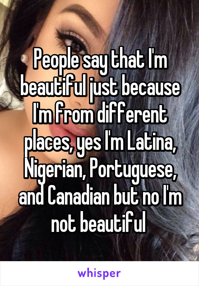 People say that I'm beautiful just because I'm from different places, yes I'm Latina, Nigerian, Portuguese, and Canadian but no I'm not beautiful 