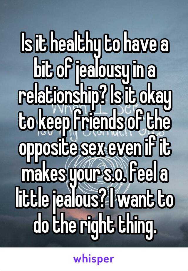 Is it healthy to have a bit of jealousy in a relationship? Is it okay to keep friends of the opposite sex even if it makes your s.o. feel a little jealous? I want to do the right thing.
