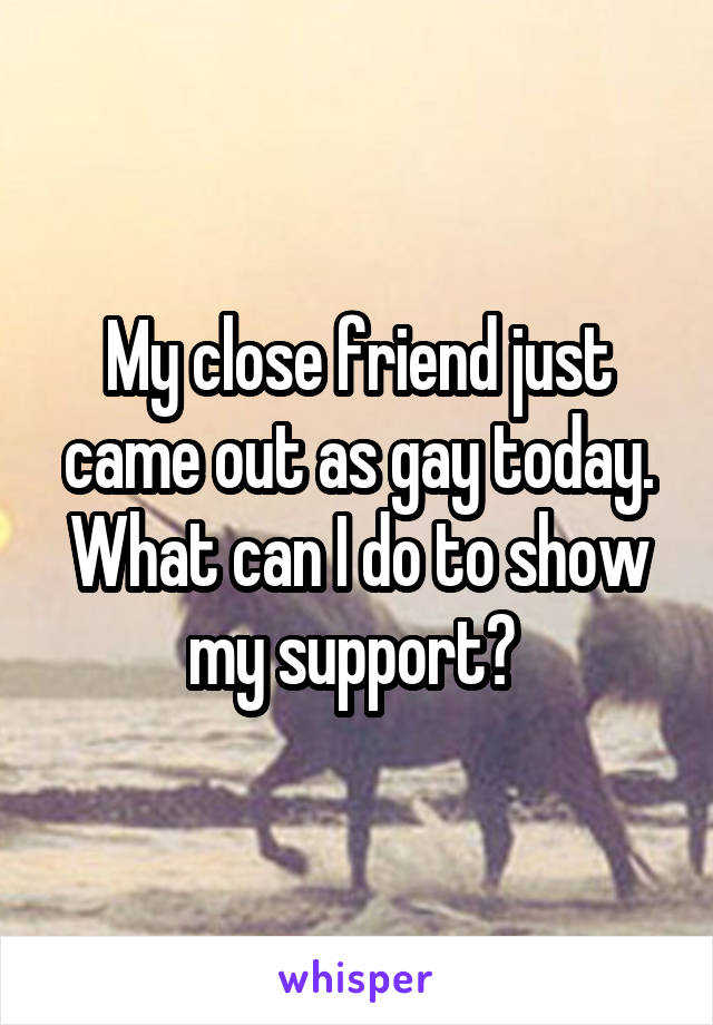 My close friend just came out as gay today. What can I do to show my support? 