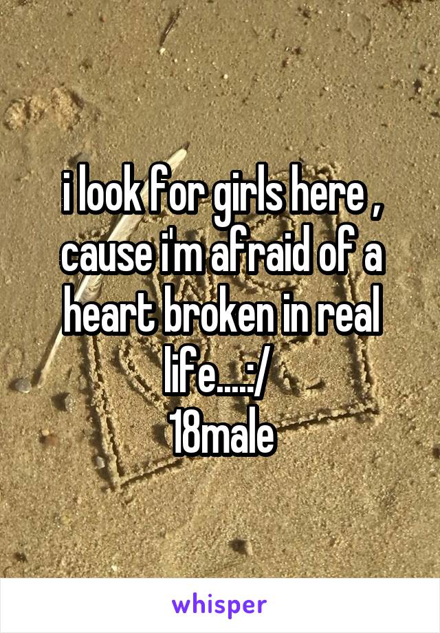 i look for girls here , cause i'm afraid of a heart broken in real life....:/ 
18male