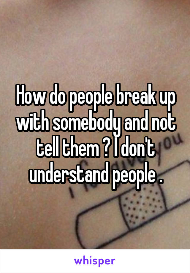 How do people break up with somebody and not tell them ? I don't understand people .