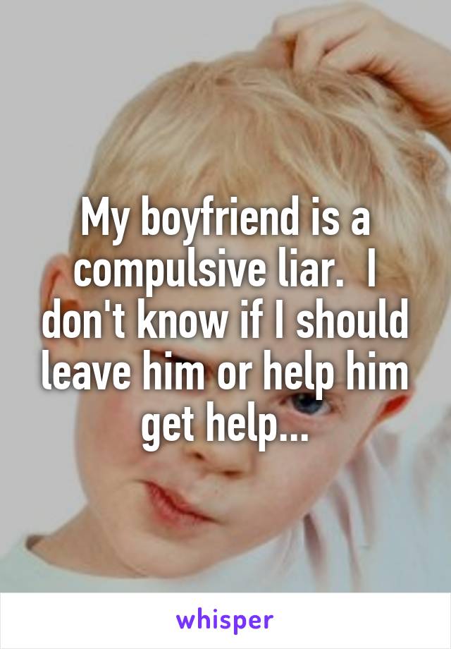 My boyfriend is a compulsive liar.  I don't know if I should leave him or help him get help...
