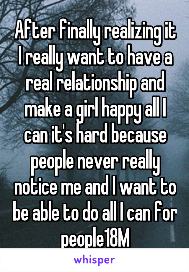 After finally realizing it I really want to have a real relationship and make a girl happy all I can it's hard because people never really notice me and I want to be able to do all I can for people18M