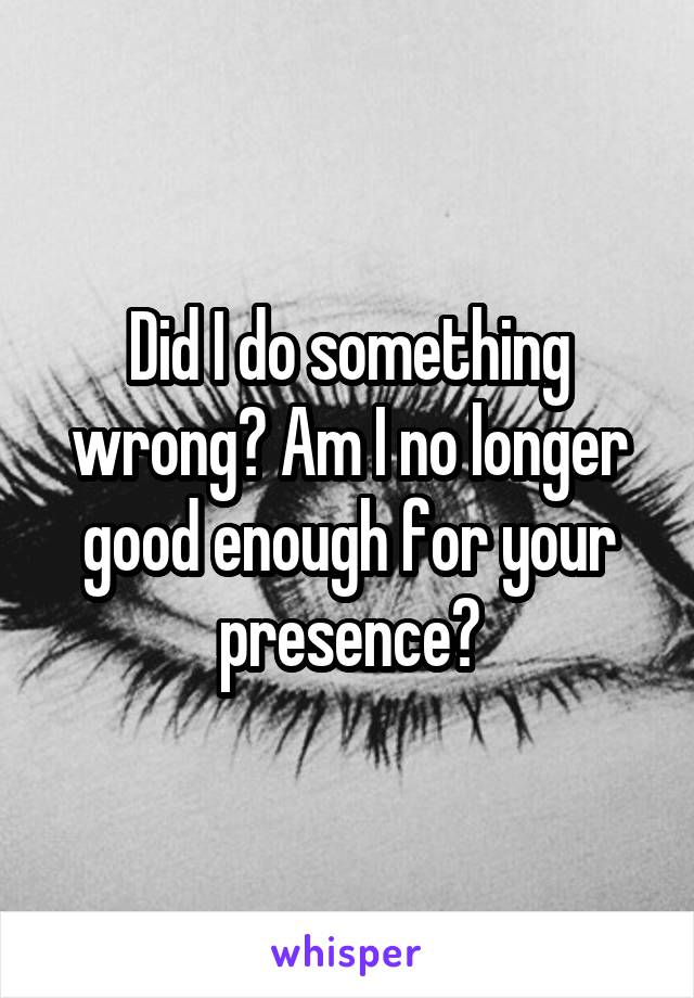 Did I do something wrong? Am I no longer good enough for your presence?