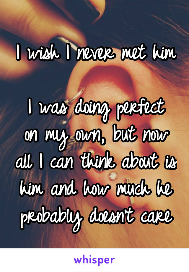 I wish I never met him

I was doing perfect on my own, but now all I can think about is him and how much he probably doesn't care