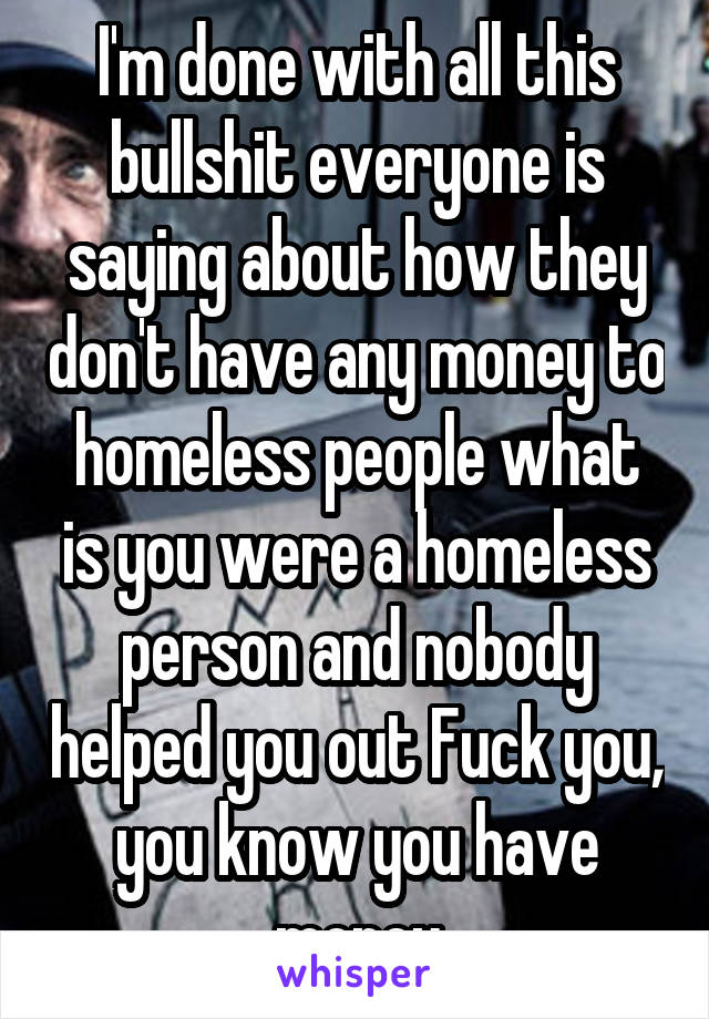 I'm done with all this bullshit everyone is saying about how they don't have any money to homeless people what is you were a homeless person and nobody helped you out Fuck you, you know you have money
