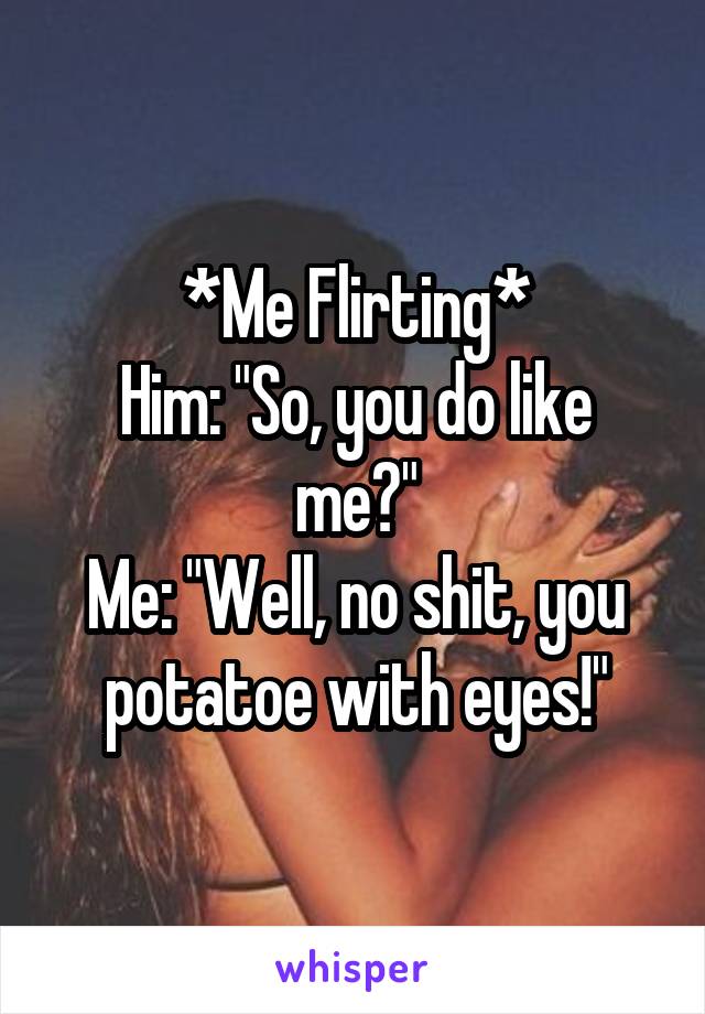 *Me Flirting*
Him: "So, you do like me?"
Me: "Well, no shit, you potatoe with eyes!"