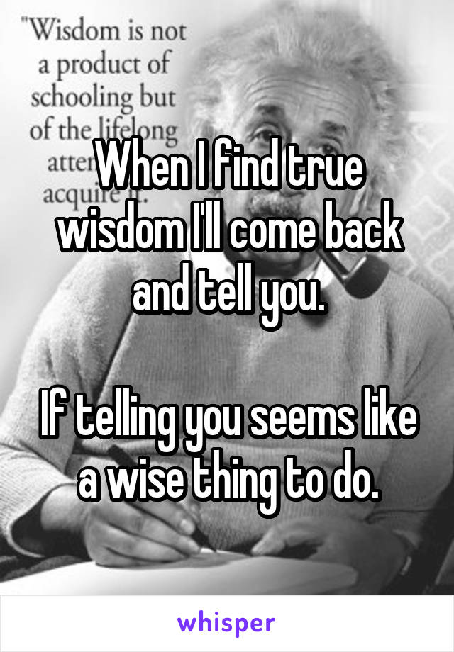 When I find true wisdom I'll come back and tell you.

If telling you seems like a wise thing to do.