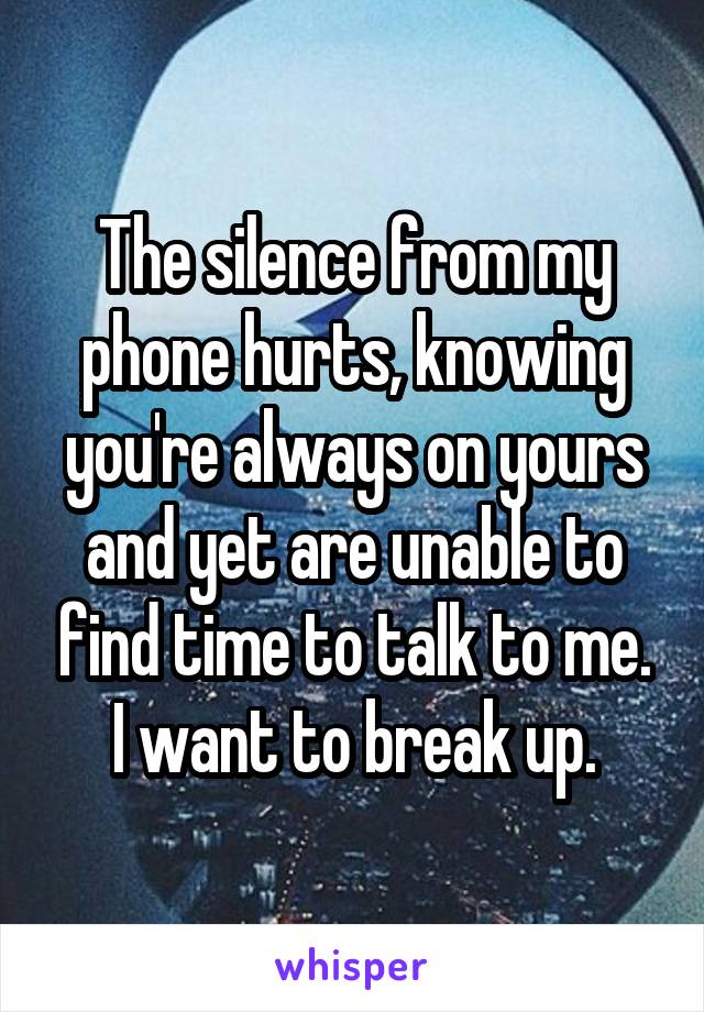 The silence from my phone hurts, knowing you're always on yours and yet are unable to find time to talk to me. I want to break up.