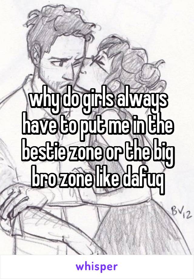 why do girls always have to put me in the bestie zone or the big bro zone like dafuq