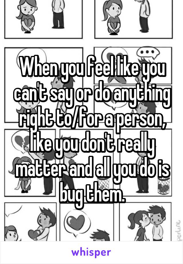 When you feel like you can't say or do anything right to/for a person, like you don't really matter and all you do is bug them.