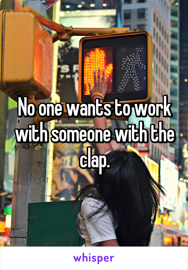 No one wants to work with someone with the clap.