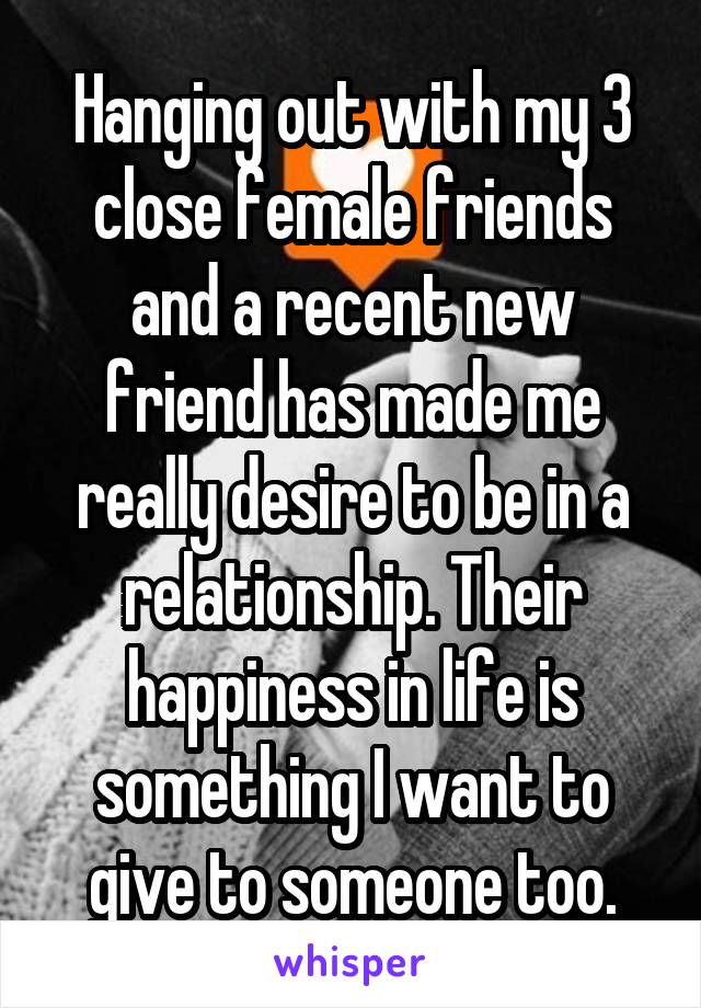 Hanging out with my 3 close female friends and a recent new friend has made me really desire to be in a relationship. Their happiness in life is something I want to give to someone too.
