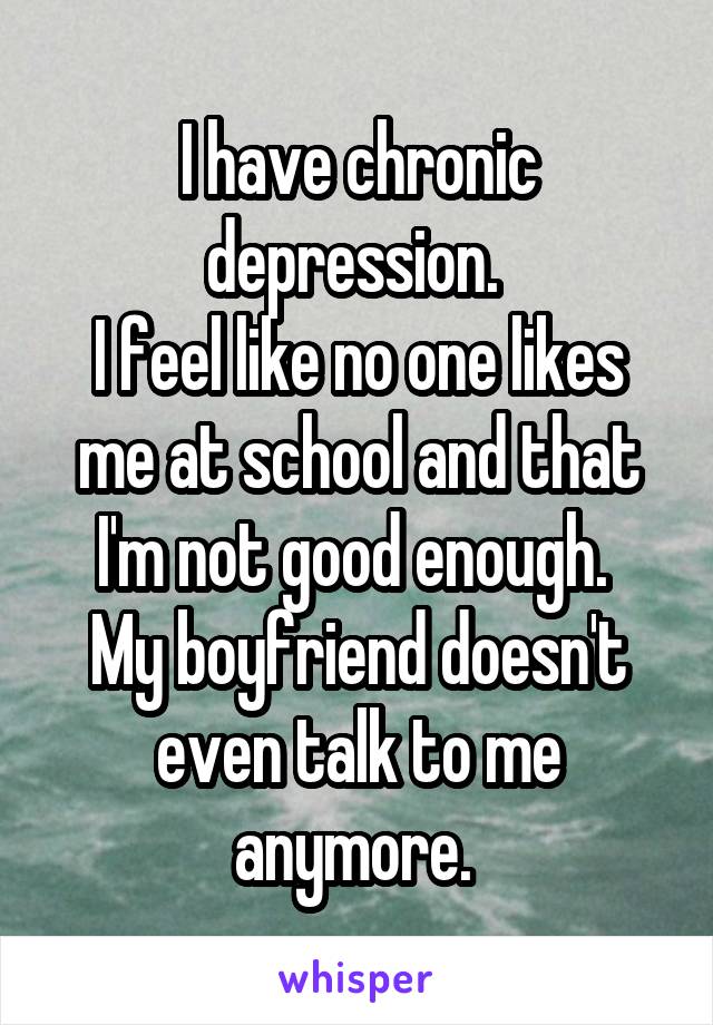 I have chronic depression. 
I feel like no one likes me at school and that I'm not good enough. 
My boyfriend doesn't even talk to me anymore. 