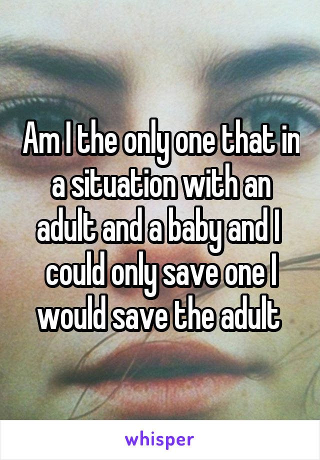 Am I the only one that in a situation with an adult and a baby and I  could only save one I would save the adult 