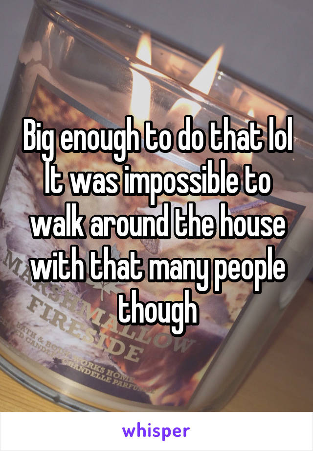 Big enough to do that lol
It was impossible to walk around the house with that many people though