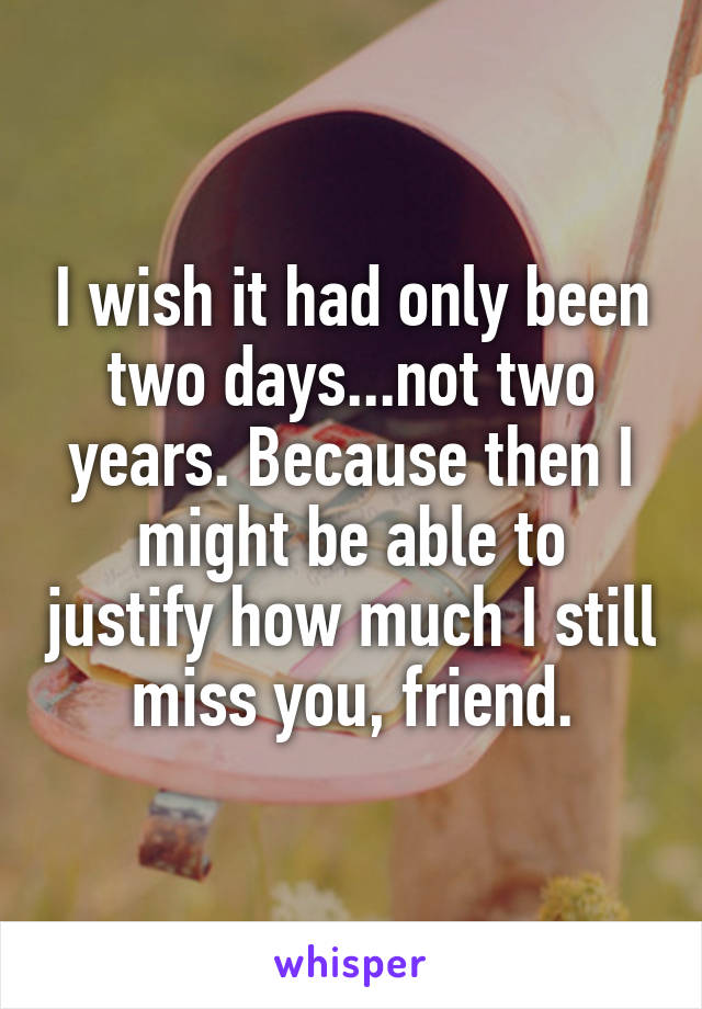 I wish it had only been two days...not two years. Because then I might be able to justify how much I still miss you, friend.