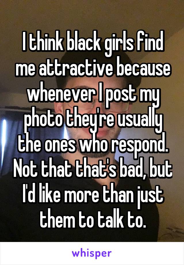 I think black girls find me attractive because whenever I post my photo they're usually the ones who respond. Not that that's bad, but I'd like more than just them to talk to.