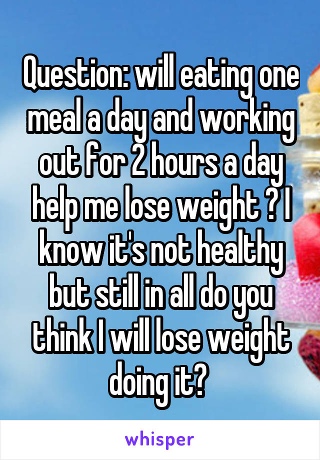 Question: will eating one meal a day and working out for 2 hours a day help me lose weight ? I know it's not healthy but still in all do you think I will lose weight doing it? 