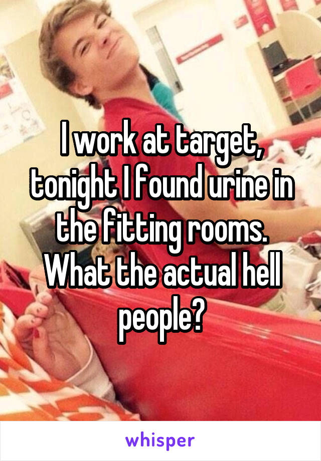 I work at target, tonight I found urine in the fitting rooms. What the actual hell people?