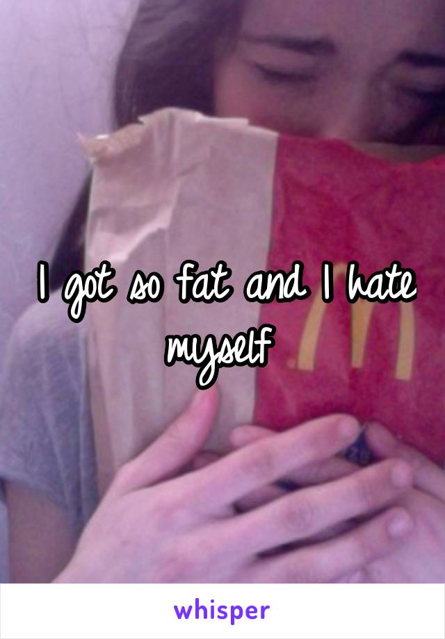 I got so fat and I hate myself 