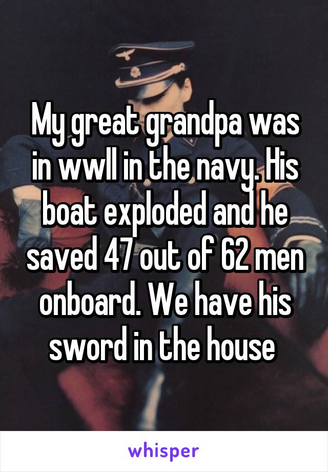 My great grandpa was in wwII in the navy. His boat exploded and he saved 47 out of 62 men onboard. We have his sword in the house 