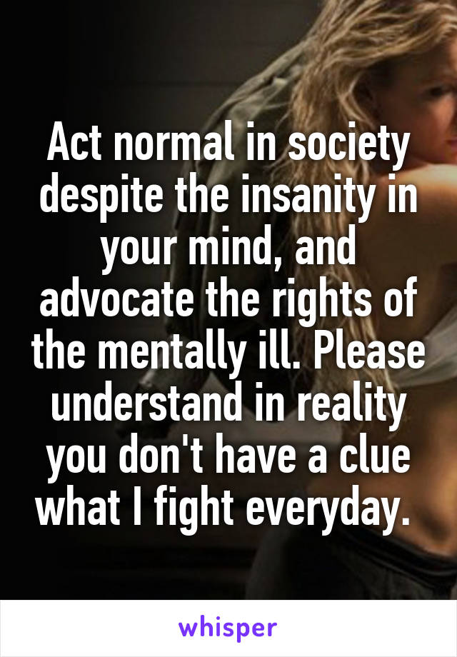 Act normal in society despite the insanity in your mind, and advocate the rights of the mentally ill. Please understand in reality you don't have a clue what I fight everyday. 