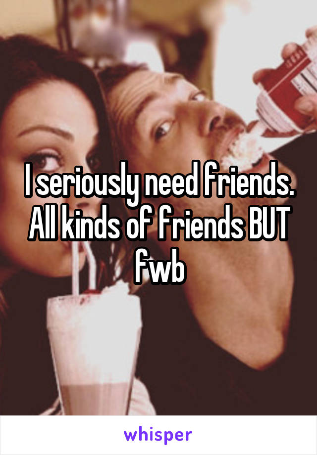 I seriously need friends. All kinds of friends BUT fwb