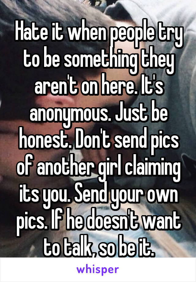Hate it when people try to be something they aren't on here. It's anonymous. Just be honest. Don't send pics of another girl claiming its you. Send your own pics. If he doesn't want to talk, so be it.