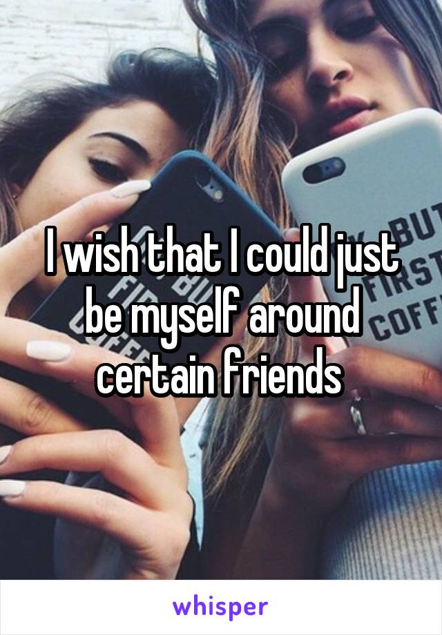 I wish that I could just be myself around certain friends 