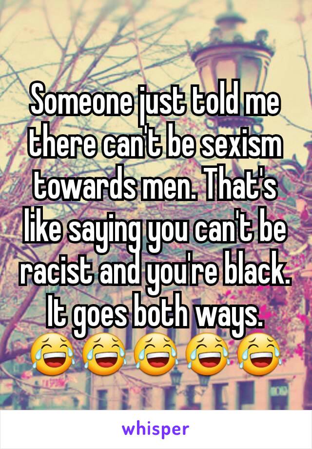 Someone just told me there can't be sexism towards men. That's like saying you can't be racist and you're black. It goes both ways.
😂😂😂😂😂