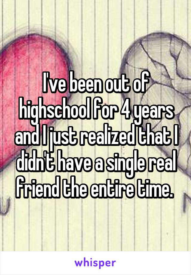 I've been out of highschool for 4 years and I just realized that I didn't have a single real friend the entire time. 